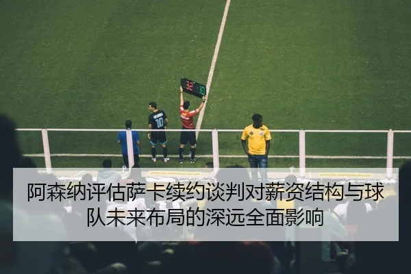 阿森纳评估萨卡续约谈判对薪资结构与球队未来布局的深远全面影响