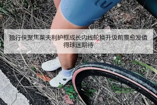 独行侠聚焦莱夫利护框成长内线轮换升级前景愈发值得球迷期待（kaiyun）