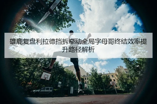 雄鹿复盘利拉德挡拆牵动全局字母哥终结效率提升路径解析